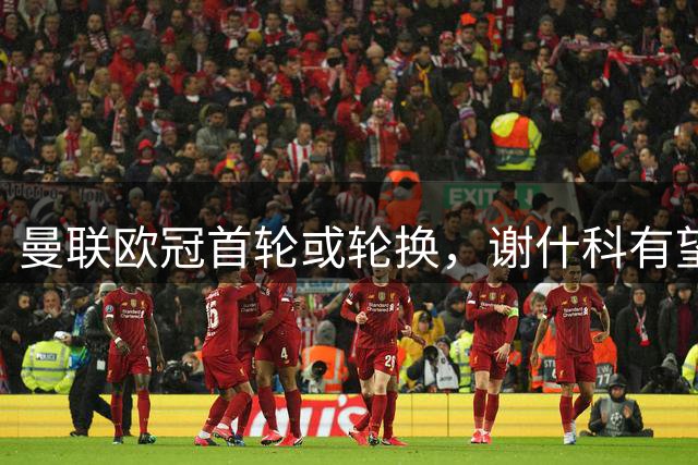 曼联欧冠首轮或轮换，谢什科有望首发拉什福德存疑！周四比赛原因揭秘